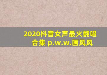 2020抖音女声最火翻唱合集 p.w.w.画风风